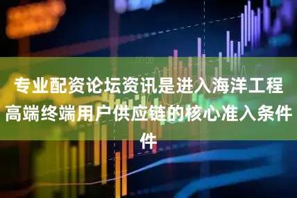 专业配资论坛资讯是进入海洋工程高端终端用户供应链的核心准入条件