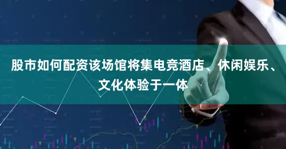 股市如何配资该场馆将集电竞酒店、休闲娱乐、文化体验于一体
