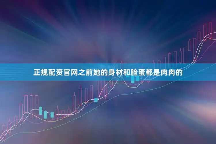 正规配资官网之前她的身材和脸蛋都是肉肉的
